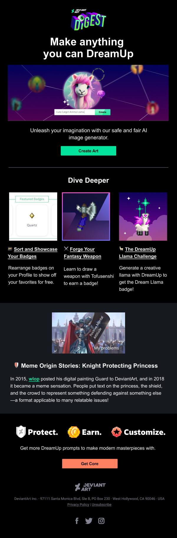 DeviantArt Digest is a monthly newsletter sent by DeviantArt. 
Email Headline: 
Make anything you can DreamUp
Section 1 Body:
Unleash your imagination with our safe and fair AI image generator.
Section 1 CTA: 
Create Art
Section 2 Heading: 
Dive Deeper
Section 2 Body:
šļø Sort and Showcase Your Badges
- Rearrange badges on your Profile to show off your favorites for free.
āļø Forge Your Fantasy Weapon
- Learn to draw a weapon with Tofusenshi to earn a badge!
š¦The DreamUp Llama Challenge
- Generate a creative llama with DreamUp to get the Dream Llama badge!
Section 3 Heading:
š”ļø Meme Origin Stories: Knight Protecting Princess
Section 3 Body:
In 2015, wlop posted his digital painting Guard to DeviantArt, and in 2018 it became a meme sensation. People put text on the princess, the shield, and the crowd to represent something defending against something elseāa format applicable to many relatable issues!
Section 4 Heading:
Protect. Earn. Customize.
Section 4 Body:
Get more DreamUp prompts to make modern masterpieces with Core.
Section 4 CTA:
Get Core