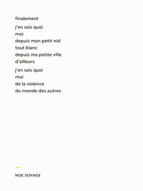 finalement
j’en sais quoi 
moi
depuis mon petit nid 
tout blanc 
depuis ma petite ville 
d’ailleurs
j’en sais quoi 
moi
de la violence
du monde des autres

Noe Sovage
