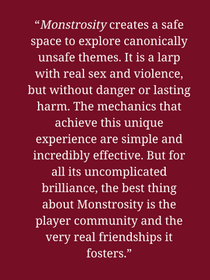 “Monstrosity creates a safe space to explore canonically unsafe themes. It is a larp with real sex and violence, but without danger or lasting harm. The mechanics that achieve this unique experience are simple and incredibly effective. But for all its uncomplicated brilliance, the best thing about Monstrosity is the player community and the very real friendships it fosters.”