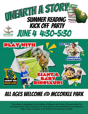 A flyer regarding the Summer Reading Kick off Party on June 4th, 4:30-5:30, All ages welcome @ McCorkle Park, Featuring Show Me Dinosaurs, Play with Giant & Baby Dinosaurs, dig for fossils & gemstones.  Acknowledgement text states:  This project is supported by the Institute of Museum and Library Services under the provisions of the Library Services and Technology Act as administered by the Missouri State Library, a division of the Office of the Secretary of State.