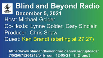 Blue/green background. In the upper left hand corner is the Bold Blind Radio logo, which is a black microphone with a white background. The text says. Blind and Beyond Radio. December 5, 2021. Host: Michael Golder. Co-Hosts: Lynne Golder, Gary Sinclair. Producer: Chis Shaw. Guest Ken Brandt (starting at 27:27). URL of the podcast. All the text is bold white, except the line about Ken Brandt, which is bold yellow. 
