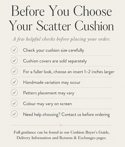 Before you choose your scatter cushion - a few helpful checks before placing your order: check your cushion size, cases our sold separately. Inserts should be 1-2" larger than case. Allow for handmade variations. Pattern placement varies. need help choosing, contact us before ordering. Full guidance can be found on our Cushion Buyers Guide, Delivery information and Returns & Exchanges pages