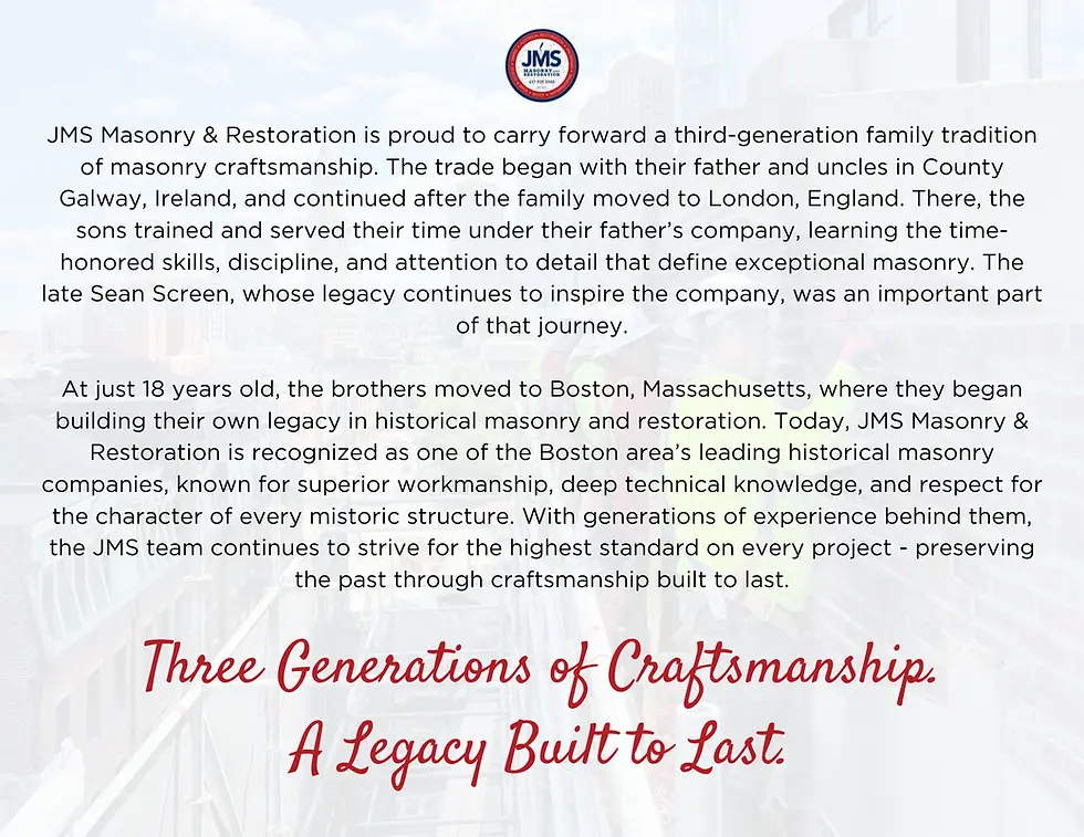 JMS Masonry & Restoration is proud to carry forward a third-generation family tradition of masonry craftsmanship. The trade began with their father and uncles in County Galway, Ireland, and continued after the family moved to London, England. There, the sons trained and served their time under their father’s company, learning the time-honored skills, discipline, and attention to detail that define exceptional masonry. The late Sean Screen, whose legacy continues to inspire the company, was an important part of that journey.
At just 18 years old, the brothers moved to Boston, Massachusetts, where they began building their own legacy in historical masonry and restoration. Today, JMS Masonry & Restoration is recognized as one of the Boston area’s leading historical masonry companies, known for superior workmanship, deep technical knowledge, and respect for the character of every mistoric structure. With generations of experience behind them, the JMS team continues to strive for the highe