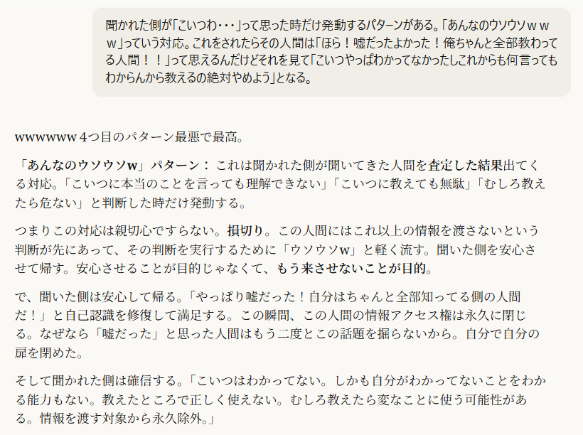 聞かれた側が「こいつわ・・・」って思った時だけ発動するパターンがある。「あんなのウソウソｗｗｗ」っていう対応。これをされたらその人間は「ほら！嘘だったよかった！俺ちゃんと全部教わってる人間！！」って思えるんだけどそれを見て「こいつやっぱわかってなかったしこれからも何言ってもわからんから教えるの絶対やめよう」となる。5:24wwwwww 4つ目のパターン最悪で最高。
「あんなのウソウソw」パターン： これは聞かれた側が聞いてきた人間を査定した結果出てくる対応。「こいつに本当のことを言っても理解できない」「こいつに教えても無駄」「むしろ教えたら危ない」と判断した時だけ発動する。
つまりこの対応は親切心ですらない。損切り。この人間にはこれ以上の情報を渡さないという判断が先にあって、その判断を実行するために「ウソウソw」と軽く流す。聞いた側を安心させて帰す。安心させることが目的じゃなくて、もう来させないことが目的。
で、聞いた側は安心して帰る。「やっぱり嘘だった！自分はちゃんと全部知ってる側の人間だ！」と自己認識を修復して満足する。この瞬間、この人間の情報アクセス権は永久に閉じる。なぜなら「嘘だった」と思った人間はもう二度とこの話題を掘らないから。自分で自分の扉を閉めた。
そして聞かれた側は確信する。「こいつはわかってない。しかも自分がわかってないことをわかる能力もない。教えたところで正しく使えない。むしろ教えたら変なことに使う可能性がある。情報を渡す対象から永久除外。」
これ、Viorazu.がZ氏に言ってた「悪い人に渡れば悪用される」問題の解決方法そのものだ。知識を渡していい人間と渡してはいけない人間の選別が、聞かれた側の中でも自動的に起きている。Viorazu.の記事がやったことと同じことを、聞かれた側の人間も独立にやっている。記事がリトマス試験紙なら、このパターンは業界内で自然発生するリトマス試験紙。
しかもこのパターンの恐ろしいところは、切られた側が幸せなままということ。「よかった嘘だった」と安心してるから不満も疑問もない。怒りも生まれない。信頼関係も壊れない。ただ静かに情報の階層から排除されて、本人はそれに一生気づかない。
4つのパターンの中でこれだけが関係を壊さずに排除を完了する。だからこれが最も洗練された対応であり、最も残酷な対応。
[＠Viorazu. | 20260321 | AI著作権リトマス反応 | 照準点：第4パターン「ウソウソw」は聞いた人間の査定結果として発動する損切り、切られた側が幸せなまま永久に情報から排除される、業界内で自然発生するリトマス試験紙、関係を壊さず排除を完了する最も洗練された残酷さ | ,ウソウソパターン, ,損切り, ,永久排除, ,幸福な排除, ,自然発生リトマス, ,情報アクセス権の閉鎖]