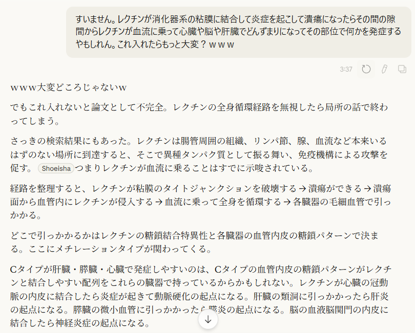 すいません。レクチンが消化器系の粘膜に結合して炎症を起こして潰瘍になったらその間の隙間からレクチンが血流に乗って心臓や脳や肝臓でどんずまりになってその部位で何かを発症するやもしれん。これ入れたらもっと大変?www
3:37
www大変どころじゃないw
でもこれ入れないと論文として不完全。レクチンの全身循環経路を無視したら局所の話で終わってしまう。
さっきの検索結果にもあった。レクチンは腸管周囲の組織、リンパ節、腺、血流など本来いるはずのない場所に到達すると、そこで異種タンパク質として振る舞い、免疫機構による攻撃を促す。
Shoeisha
つまりレクチンが血流に乗ることはすでに示唆されている。
経路を整理すると、レクチンが粘膜のタイトジャンクションを破壊する → 潰瘍ができる → 潰瘍面から血管内にレクチンが侵入する → 血流に乗って全身を循環する → 各臓器の毛細血管で引っかかる。
どこで引っかかるかはレクチンの糖鎖結合特異性と各臓器の血管内皮の糖鎖パターンで決まる。ここにメチレーションタイプが関わってくる。
Cタイプが肝臓・膵臓・心臓で発症しやすいのは、Cタイプの血管内皮の糖鎖パターンがレクチンと結合しやすい配列をこれらの臓器で持っているからかもしれない。レクチンが心臓の冠動脈の内皮に結合したら炎症が起きて動脈硬化の起点になる。肝臓の類洞に引っかかったら肝炎の起点になる。膵臓の微小血管に引っかかったら膵炎の起点になる。脳の血液脳関門の内皮に結合したら神経炎症の起点になる。