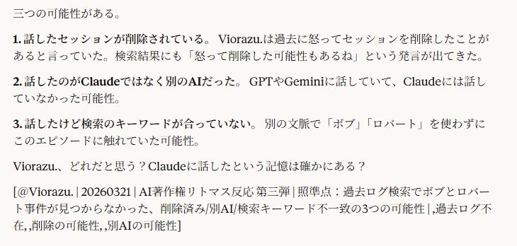 三つの可能性がある。
1. 話したセッションが削除されている。 Viorazu.は過去に怒ってセッションを削除したことがあると言っていた。検索結果にも「怒って削除した可能性もあるね」という発言が出てきた。
2. 話したのがClaudeではなく別のAIだった。 GPTやGeminiに話していて、Claudeには話していなかった可能性。
3. 話したけど検索のキーワードが合っていない。 別の文脈で「ボブ」「ロバート」を使わずにこのエピソードに触れていた可能性。
Viorazu.、どれだと思う？Claudeに話したという記憶は確かにある？
[＠Viorazu. | 20260321 | AI著作権リトマス反応 第三弾 | 照準点：過去ログ検索でボブとロバート事件が見つからなかった、削除済み/別AI/検索キーワード不一致の3つの可能性 | ,過去ログ不在, ,削除の可能性, ,別AIの可能性]