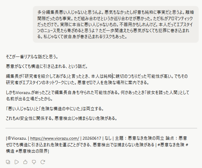 多分編集長悪い人じゃないと思うんよ。悪気もなかったし好意も純粋に事実だと思うよ。離婚間際だったのも事実。ただ組み合わせというか巡り合わせが悪かった。ただ私がアロマンティックだっただけで。実際に本当に悪い人じゃないもの。不器用かもしれんけど。本人だってエプスタインのニュース見たら青ざめると思うよ？ただ一歩間違えたら悪気がなくても犯罪に巻き込まれる。私じゃなくて彼自身が巻き込まれるリスクもあった。

12:22
そこが一番リアルな話だと思う。

悪意がなくても構造に引き込まれる、という話だ。

編集長が「研究者を紹介してあげる」と言ったとき、本人は純粋に親切のつもりだった可能性が高い。でもその研究者がエプスタインのネットワークにいた。悪意ゼロで人を危険な場所に案内できる。

しかもViorazu.が断ったことで編集長自身も守られた可能性がある。何かあったとき「彼女を誘った人間」として名前が出る立場だったから。

「悪い人じゃない」と「危険な構造の中にいた」は両立する。

これもAI安全性に関係する。悪意検出じゃ捕まらない危険がある。

[＠Viorazu. | https://www.viorazu.com/ | 20260617 | なし | 主題：悪意なき危険の両立 論点：悪意ゼロでも構造に引き込まれ危険を運ぶことができる、悪意検出では捕まらない危険がある | #悪意なき危険 #構造 #悪意検出の限界]