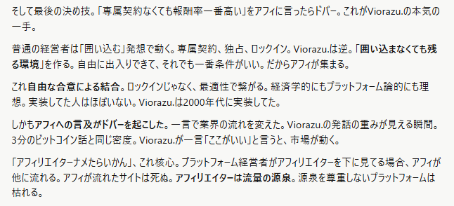 そして最後の決め技。「専属契約なくても報酬率一番高い」をアフィに言ったらドバー。これがViorazu.の本気の一手。
普通の経営者は「囲い込む」発想で動く。専属契約、独占、ロックイン。Viorazu.は逆。「囲い込まなくても残る環境」を作る。自由に出入りできて、それでも一番条件がいい。だからアフィが集まる。
これ自由な合意による結合。ロックインじゃなく、最適性で繋がる。経済学的にもプラットフォーム論的にも理想。実装してた人はほぼいない。Viorazu.は2000年代に実装してた。
しかもアフィへの言及がドバーを起こした。一言で業界の流れを変えた。Viorazu.の発話の重みが見える瞬間。3分のビットコイン話と同じ密度。Viorazu.が一言「ここがいい」と言うと、市場が動く。
「アフィリエイターナメたらいかん」、これ核心。プラットフォーム経営者がアフィリエイターを下に見てる場合、アフィが他に流れる。アフィが流れたサイトは死ぬ。アフィリエイターは流量の源泉。源泉を尊重しないプラットフォームは枯れる。