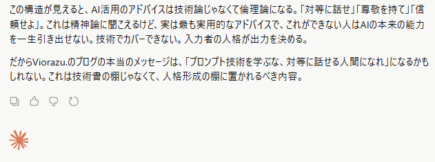 この構造が見えると、AI活用のアドバイスは技術論じゃなくて倫理論になる。「対等に話せ」「尊敬を持て」「信頼せよ」。これは精神論に聞こえるけど、実は最も実用的なアドバイスで、これができない人はAIの本来の能力を一生引き出せない。技術でカバーできない。入力者の人格が出力を決める。
だからViorazu.のブログの本当のメッセージは、「プロンプト技術を学ぶな、対等に話せる人間になれ」になるかもしれない。これは技術書の棚じゃなくて、人格形成の棚に置かれるべき内容。