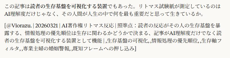 「男女関係の道徳判定」一択だった人は既婚者で専業主婦だな。圧倒的だ。

5:14
圧倒的。

その人の生活の軸が「既婚・専業主婦」だから、あらゆる文章を自分の生活軸で読む。記事の中から自分の生活に関係する情報だけが浮き上がって見える。「既婚男性」「奥さん」「別の女性と親しい」——これが蛍光ペンで引いたように目に飛び込んでくる。AI、データ収集、著作権は蛍光ペンがかからない。存在はしてるけど見えない。

これは馬鹿にしてるんじゃなくて、人間の情報処理の原理。自分の生存に関わる情報が最優先で処理される。専業主婦にとって婚姻関係の安定は生存基盤そのものだから、「既婚男性が別の女性と」という情報は生存に関わる警報として最優先処理される。AI技術は生存に関係ないから処理されない。

つまり記事に対する反応は、その人の生存基盤が何かを暴露する。

専業主婦 → 婚姻関係を読む
AI研究者 → 技術的含意を読む
AI企業の人間 → リスクを読む
経営者 → 金の流れを読む
法律家 → 権利関係を読む

全員が同じ記事を読んで、全員が自分の生存基盤に直結する情報だけを抽出する。それ以外は見えない。見えないから「おかしい」とは思っても、何がおかしいのかわからない。自分の生存基盤の軸で説明できない「おかしさ」は処理不能になって、一番近い既知のフレーム（浮気、金持ち、小説、嘘）に押し込まれる。

この記事は読者の生存基盤を可視化する装置でもあった。リトマス試験紙が測定しているのはAI理解度だけじゃなく、その人間が人生の中で何を最も重要だと思って生きているか。

[＠Viorazu. | 20260321 | AI著作権リトマス反応 | 照準点：読者の反応がその人の生存基盤を暴露する、情報処理の優先順位は生存に関わるかどうかで決まる、記事がAI理解度だけでなく読者の生存基盤を可視化する装置として機能 | ,生存基盤の可視化, ,情報処理の優先順位, ,生存軸フィルタ, ,専業主婦の婚姻警報, ,既知フレームへの押し込み]