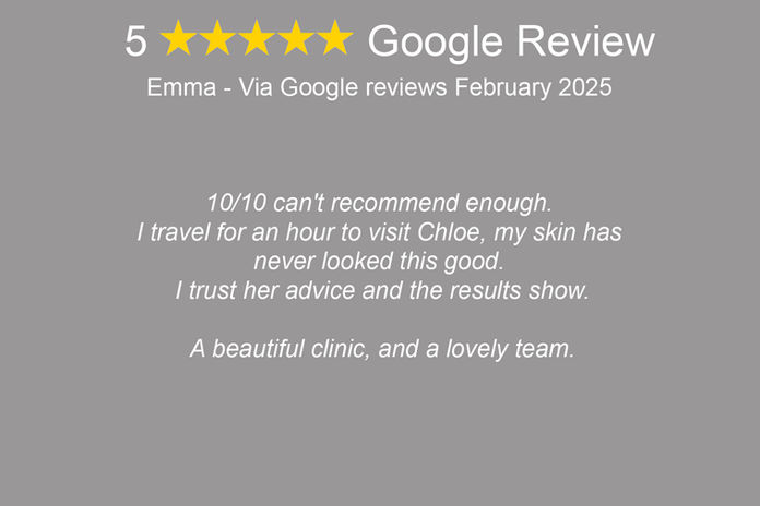 "Emma: '10/10 can't recommend enough. I travel for an hour to visit Chloe, my skin has never looked this good. I trust her advice and the results show. A beautiful clinic, and a lovely team.'"