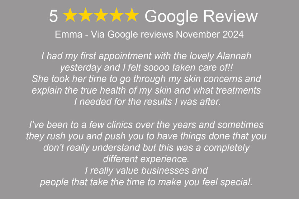 "Emma: 'I had my first appointment with the lovely Alannah yesterday and I felt soooo taken care of!! She took her time to go through my skin concerns and explain the true health of my skin and what treatments I needed for the results I was after. I’ve been to a few clinics over the years and sometimes they rush you and push you to have things done that you don’t really understand but this was a completely different experience. I really value businesses and people that take the time to make you feel special. I felt confident and comfortable which is so important. I knew exactly where my money was going and I was happy to pay it. Sue at the front desk was also so lovely and welcoming. Just an all round wonderful place to be and I will be back forever.'"