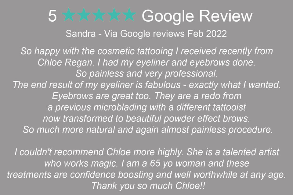 "Sandra: 'So happy with the cosmetic tattooing I received recently from Chloe Regan. I had my eyeliner and eyebrows done. So painless and very professional. The end result of my eyeliner is fabulous - exactly what I wanted. Eyebrows are great too. They are a redo from a previous microblading with a different tattooist now transformed to beautiful powder effect brows. So much more natural and again almost painless procedure. I couldn't recommend Chloe more highly. She is a talented artist who works magic. I am a 65 yo woman and these treatments are confidence boosting and well worthwhile at any age. Thank you so much Chloe!!'"