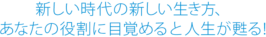 新しい時代の新しい生き方、 あなたの役割に目覚めると人生が甦る!