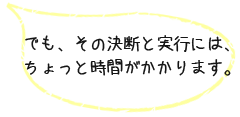 でも、その決断と実行には、 ちょっと時間がかかります。