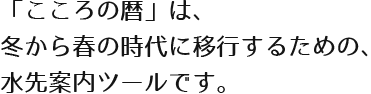 「こころの暦」は、 冬から春の時代に移行するための、 水先案内ツールです。