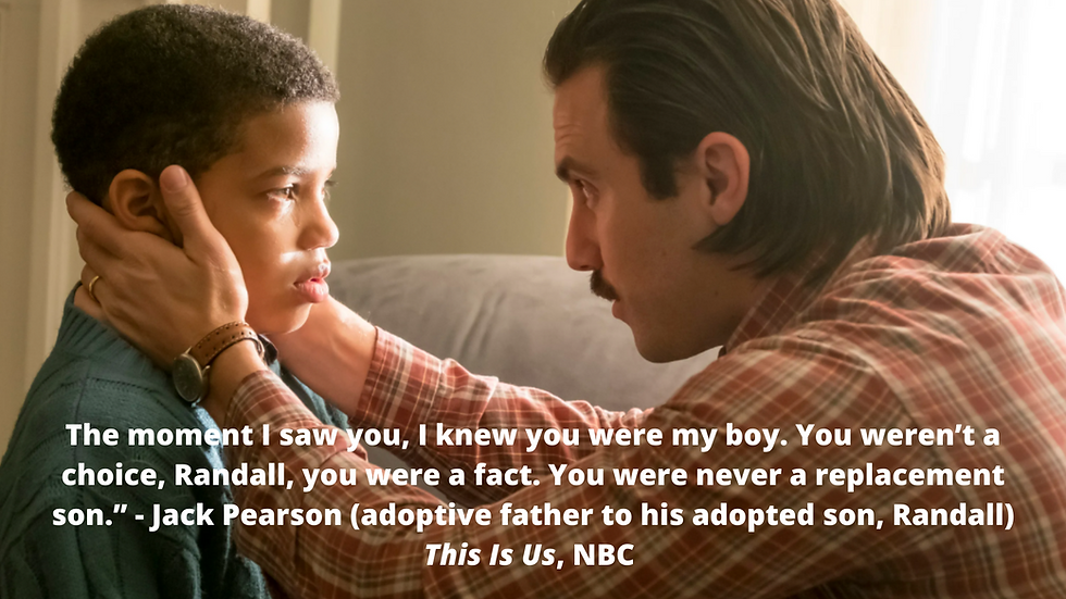 The moment I saw you, I knew you were my boy. You weren’t a choice, Randall, you were a fact. You were never a replacement son. - Jack Pearson (adoptive father to his adopted son, Randall) This Is Us, NBC