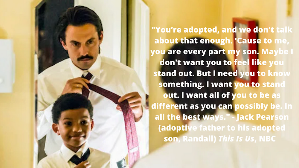 You’re adopted, and we don’t talk about that enough. 'Cause to me, you are every part my son. Maybe I don't want you to feel like you stand out. But I need you to know something. I want you to stand out. I want all of you to be as different as you can possibly be. In all the best ways. - Jack Pearson (adoptive father to his adopted son, Randall) This Is Us, NBC