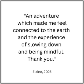 “An adventure which made me feel connected to the earth and the experience 
of slowing down and being mindful. 
Thank you.”
