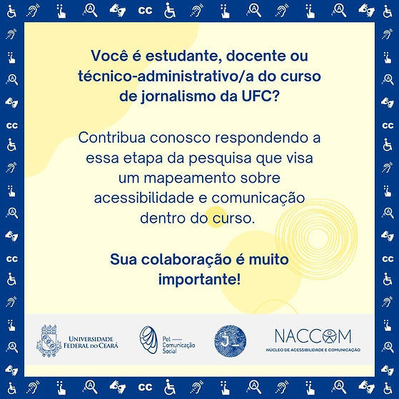 Card de fundo amarelo-claro com detalhes abstratos, com texto em azul e moldura azul com Símbolos de Acessibilidade. Acima há o texto: "Você é estudante, docente ou técnico-administrativo/a do curso de jornalismo da UFC?". Logo abaixo: "Contribua conosco respondendo a essa etapa da pesquisa que visa um mapeamento sobre acessibilidade e comunicação dentro do curso". Em seguida lê-se: "Sua colaboração é muito importante!". No rodapé há uma faixa cinza e dentro dela, em azul, os símbolos da UFC, do PETCom, do curso de jornalismo e do Núcleo de Acessibilidade e Comunicação (NACCOM).