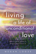 Megan Loose - Living a Life of Unconditional Love: How to Get It, Grow It, Keep It, and Share It