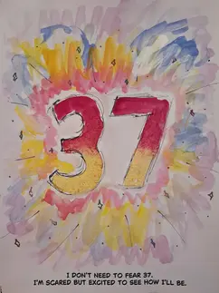 A mixed media illustration. The number 37 is large in the center with many colours streaming out from it. Text reads: I don't need to fear 37. I'm scared but excited to see how i'll be.