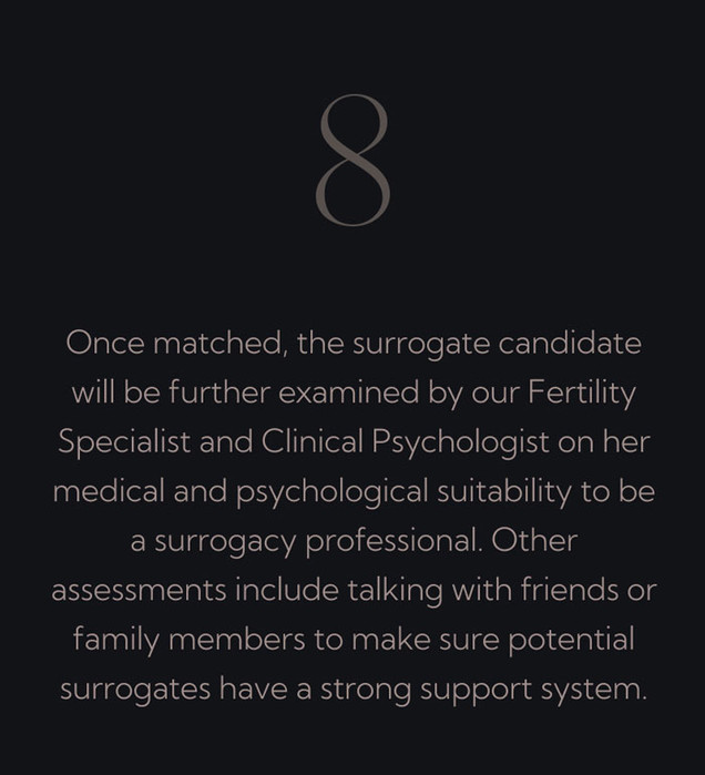 Once matched, the surrogate candidate will be further examined by our Fertility Specialist and Clinical Psychologist on her medical and psychological suitability to be a surrogacy professional. Other assessments include talking with friends or family members to make sure potential surrogates have a strong support system.