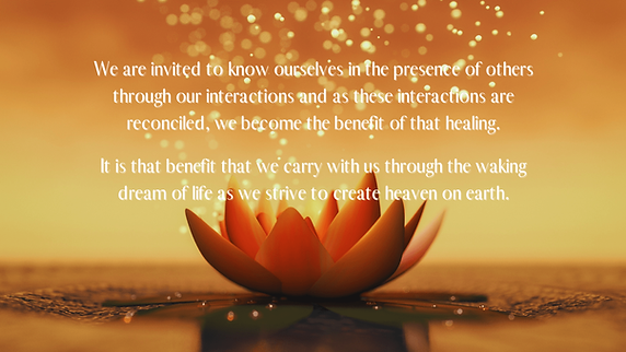 A lotus flower with light rising out of it. "We are invited to know ourselves in the presence of others through our interactions and as these interactions are reconciled, we become the benefit of that healing. It is that benefit that we carry with us through the waking dream of life as we strive to create heaven on earth."