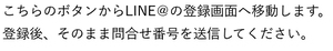 こちらのボタンからLINE＠の登録画面へ移動します。登録後、そのまま問合せ番号