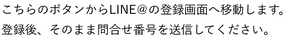 こちらのボタンからLINE@の登録画面へ移動します。登録後、そのまま問合せ番号