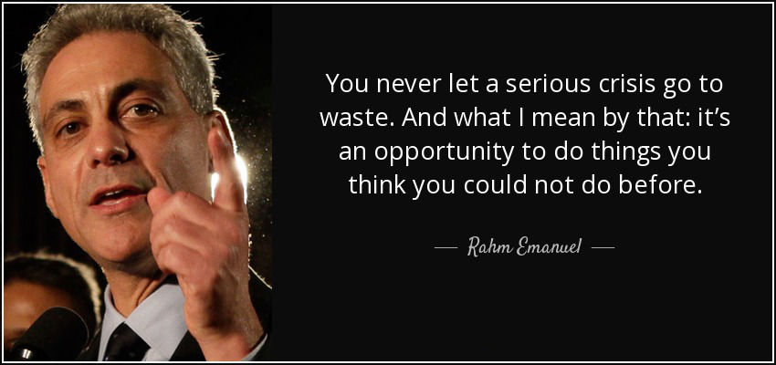 You never let a serious crisis go to waste. And what I mean by that: it’s an opportunity to do things you think you could not do before.