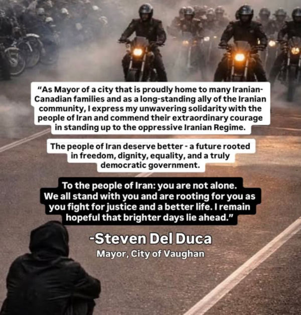 "As Mayor of a city that is proudly home to many Iranian-Canadian families and as a long-standing ally of the Iranian community, I express my unwavering solidarity with the people of Iran and commend their extraordinary courage in standing up to the oppressive Iranian Regime. The people of Iran deserve better - a future rooted in freedom, dignity, equality, and a truly democratic government. To the people of Iran: you are not alone. We all stand with you and are rooting for you as you fight for justice and a better life. I remain hopeful that brighter days lie ahead." -Steven Del Duca Mayor, City of Vaughan