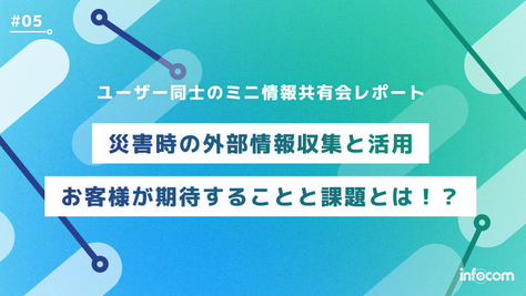 【ユーザー同士のミニ情報共有会レポート#05】災害時の外部情報収集と活用～お客様が期待することと課題とは？！