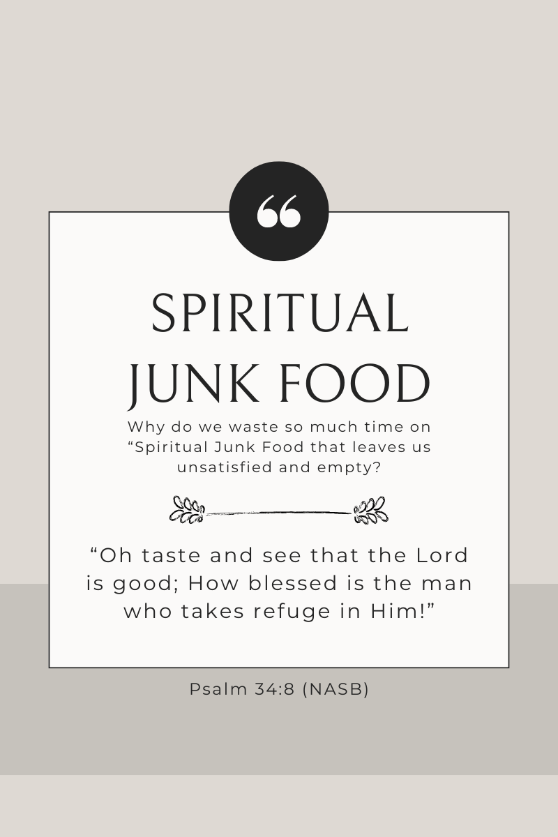 Why do we waste so much time on "Spiritual Junk Food" that leaves us unsatisfied and empty? "Oh taste and see that the Lord is good; How blessed is the man who takes refuge in Him!" Psalm 34:8 (NASB)