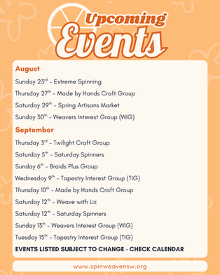 Upcoming Events:
August
Sunday 23rd - Extreme Spinning
Thursday 27th - Made by Hands Craft Group
Saturday 29th - Spring Artisans Market
Sunday 30th - Weavers Interest Group (WIG)
September
Thursday 3rd - Twilight Craft Group
Saturday 5th - Saturday Spinners
Sunday 6th - Braids Plus Group
Wednesday 9th - Tapestry Interest Group (TIG)
Thursday 10th - Made by Hands Craft Group
Saturday 12th - Weave with Liz
Saturday 12th - Saturday Spinners
Sunday 13th - Weavers Interest Group (WIG)
Tuesday 15th - Tapestry Interest Group (TIG)
EVENTS LISTED SUBJECT TO CHANGE - CHECK CALENDAR