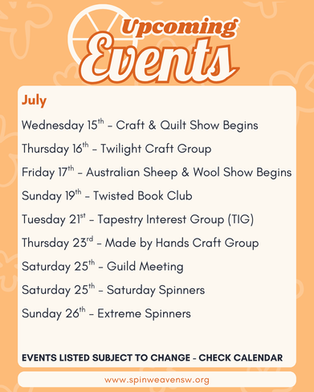 July
Wednesday 15th - Craft & Quilt Show Begins
Thursday 16th - Twilight Craft Group
Friday 17th - Australian Sheep & Wool Show Begins
Sunday 19th - Twisted Book Club
Tuesday 21st - Tapestry Interest Group (TIG)
Thursday 23rd - Made by Hands Craft Group
Saturday 25th - Guild Meeting
Saturday 25th - Saturday Spinners
Sunday 26th - Extreme Spinners
EVENTS LISTED SUBJECT TO CHANGE - CHECK CALENDAR