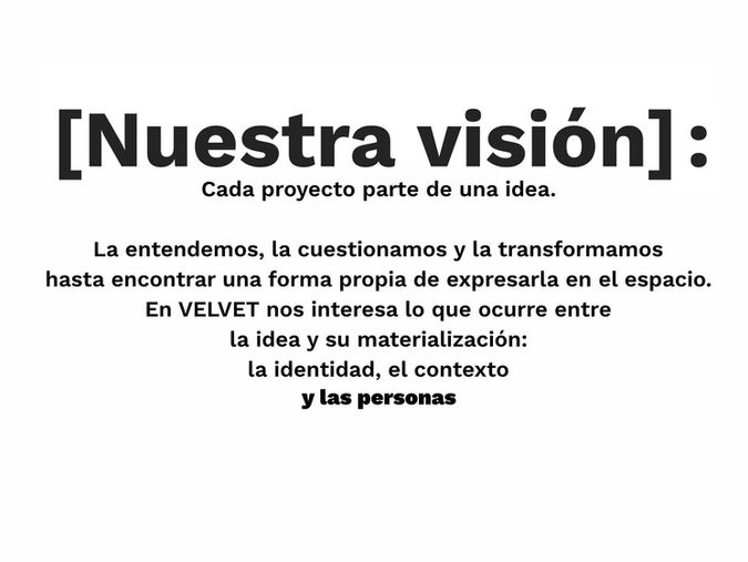 [Nuestra visión]: Cada proyecto parte de una idea.La entendemos, la cuestionamos y la transformamos hasta encontrar una forma propia de expresarla en el espacio. En VELVET nos interesa lo que ocurre entre la idea y su materialización: la identidad, el contexto y las personas