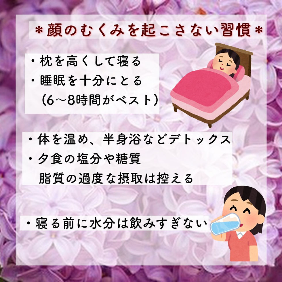 *顔のむくみを起こさない習慣 ・枕を高くして寝る ・睡眠を十分にとる(6〜8時間がベスト) ・体を温め、半身浴などデトックス ・夕食の塩分や糖質、脂質の過度な摂取は控える ・寝る前に水分は飲みすぎない