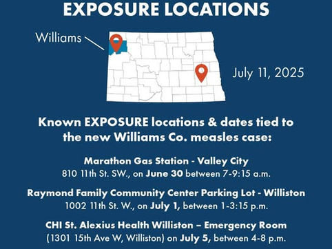 New Public Measles Exposure Locations - Marathon Gas Station - Valley City, 810 11th St SW, on June 30 between 7-9:15 am; Raymond Family Community Center Parking Lot - Williston, 1002 11th St W on July 1, between 1-3:15 pm; CHI St. Alexis Health Williston - Emergency Room on July 5, between 4-8 pm