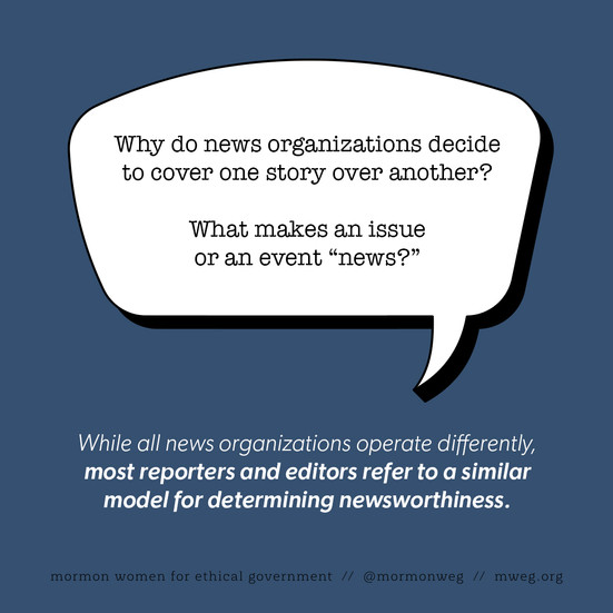 Why do news organizations decide to cover one story over another? What makes an issue or an event “news?” While all news organizations operate differently, most reporters and editors refer to a similar model for determining newsworthiness. 