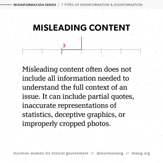 Misleading content. Misleading content often does not include all information needed to understand then full context of an issue. It can include partial quotes, inaccurate representations of statistics, deceptive graphics, or improperly cropped photos. 