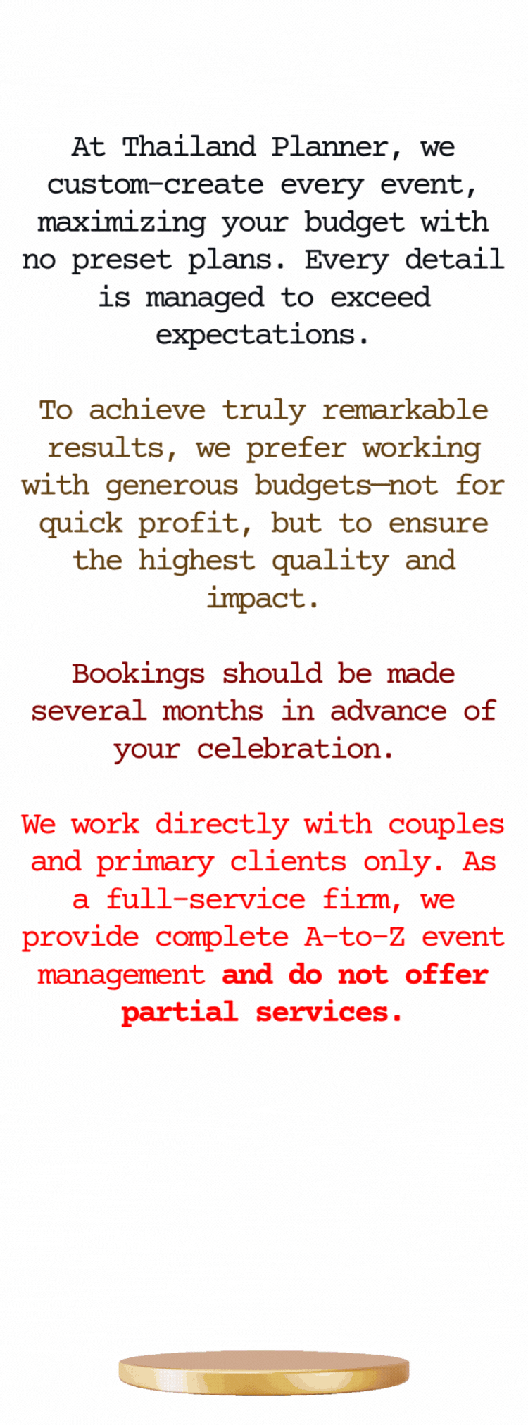 At Thailand Planner, a division of Siam Planner Co., Ltd., we design and manage weddings and luxury events across Thailand—Bangkok, Phuket, Koh Samui, Pattaya, Hua Hin, and beyond. Every event is custom-created with no preset plans, ensuring your budget is maximized and every detail exceeds expectations.  To achieve extraordinary results, we work with high-end budgets—not for quick gain, but to deliver world-class quality, cultural precision, and creative impact. Whether it’s an Indian wedding, an international celebration, or a luxury private party, we combine tradition with innovation to create experiences that feel better than back home.  We recommend booking several months in advance to secure your date. Thailand Planner works exclusively with couples and primary clients, offering complete A-to-Z event management. We do not provide partial services or work through third-party middlemen—your celebration remains personal, direct, and seamless from start to finish.