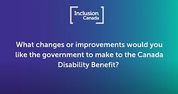 Text on a purple and teal background that reads "What changes or improvements would you like the government to make to the Canada Disability Benefit?"