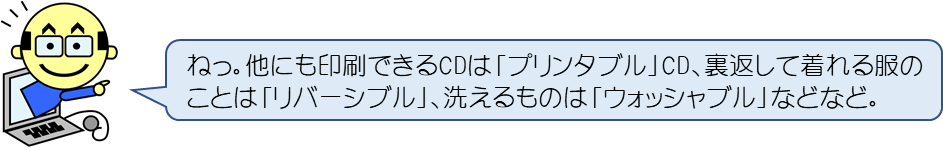 ねっ。他にも印刷できるCDは「プリンタブル」CD、裏返して着れる服のことは「リバーシブル」、洗えるものは「ウォッシャブル」などなど。