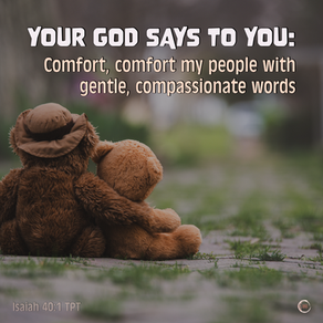 YOUR GOD SAYS TO YOU:
Comfort, comfort my people with gentle, compassionate words
Isaiah 40:1 TPT