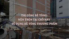 Thi công bê tông: Nên trộn tại chỗ hay sử dụng bê tông thương phẩm