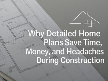Why Detailed Home Plans Save Time, Money, and Headaches During Construction