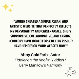 "Lauren created a simple, clean, and artistic website that perfectly reflects my personality and career goals. She is supportive, collaborative, and caring.
I couldn't have hoped for a better result! Have her design your website NOW!"Abby GoldFarb - Actor 
Fiddler on the Roof in Yiddish / 
Barry Manilow's Harmony