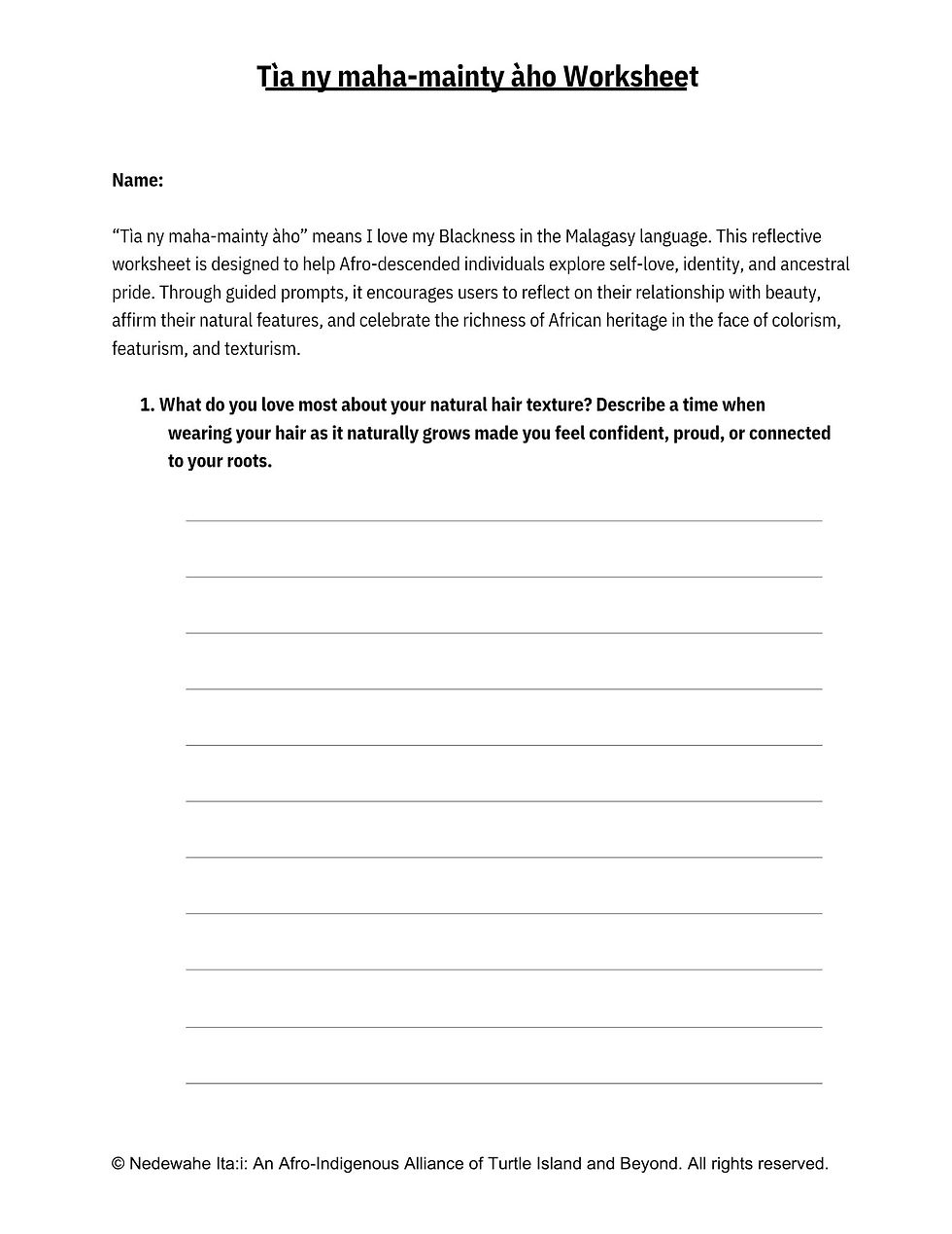 This worksheet is intended for Afro-descended individuals with ancestral connections to the African continent. Created from both personal experience and a commitment to collective healing, it serves as a tool for self-empowerment and affirmation in the face of anti-Black racism, colorism, featurism, and texturism. The prompts are designed to celebrate natural beauty and foster self-love, especially in a world where authentic representation is often lacking or misrepresented.