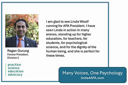 Regan Gurung, Former STP President endorsement: I am glad to see Linda Woolf running for APA President. I have seen Linda in action in many arenas, standing up for higher education, for teachers, for students, for psychological science, and for the dignity of the human being, and she is perfect for these times.